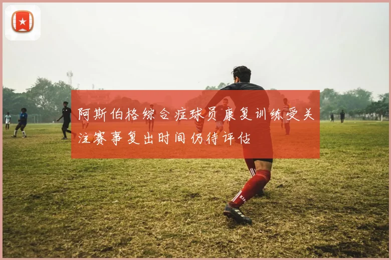 阿斯伯格综合症球员康复训练受关注赛事复出时间仍待评估