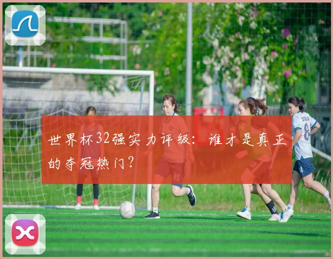 世界杯32强实力评级：谁才是真正的夺冠热门？