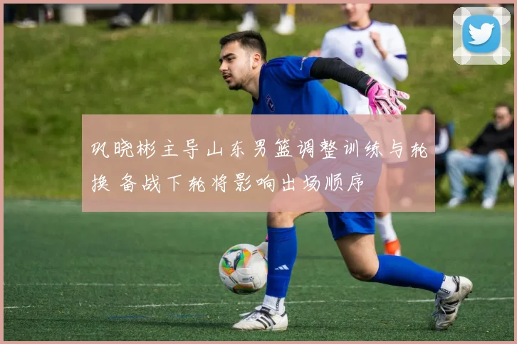 巩晓彬主导山东男篮调整训练与轮换 备战下轮将影响出场顺序