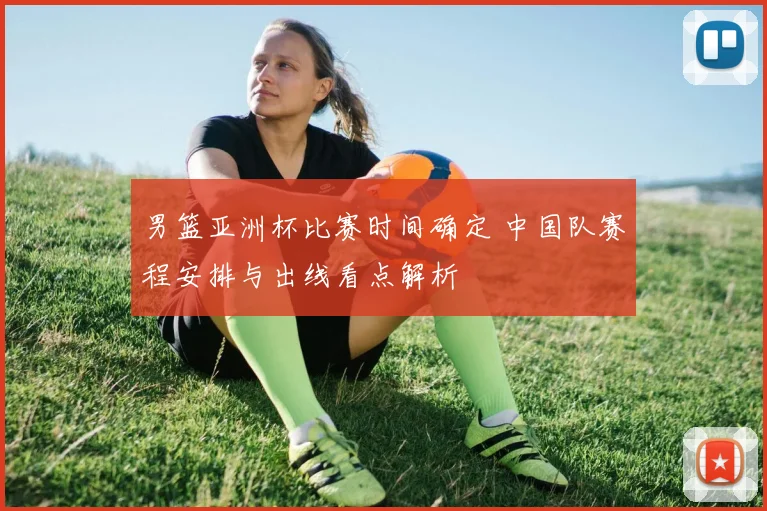 男篮亚洲杯比赛时间确定 中国队赛程安排与出线看点解析