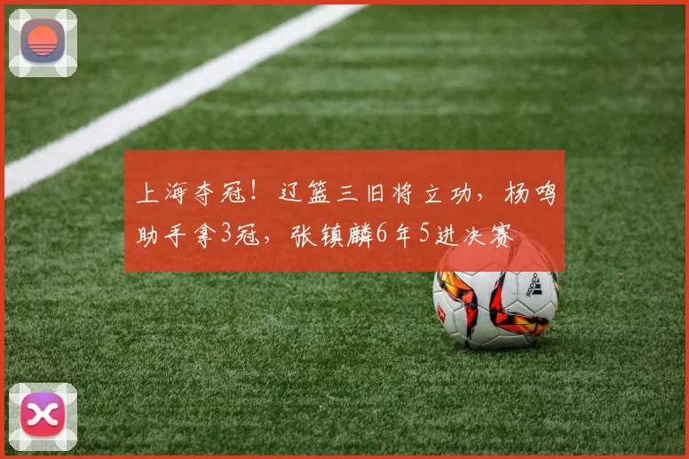 上海夺冠!辽篮三旧将立功,杨鸣助手拿3冠,张镇麟6年5进决赛