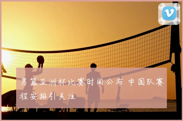 男篮亚洲杯比赛时间公布 中国队赛程安排引关注