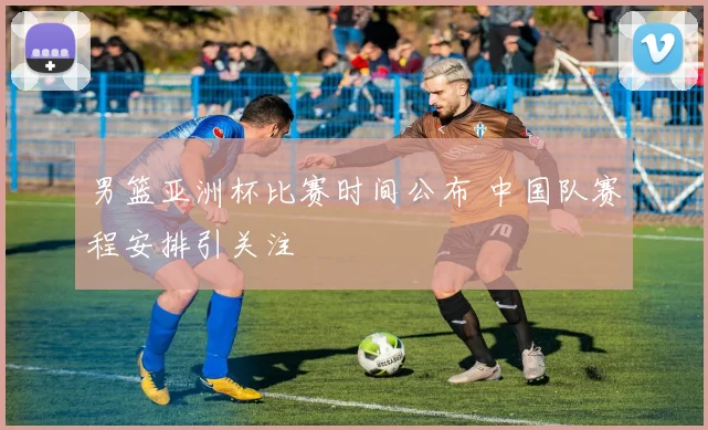 男篮亚洲杯比赛时间公布 中国队赛程安排引关注