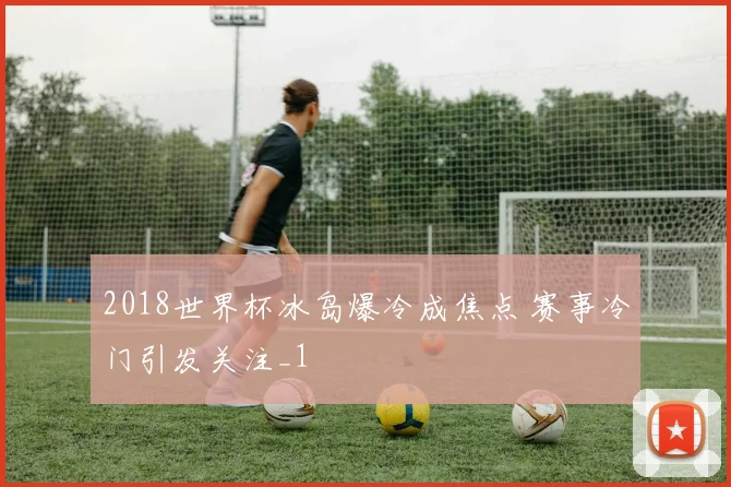 2018世界杯冰岛爆冷成焦点 赛事冷门引发关注_1