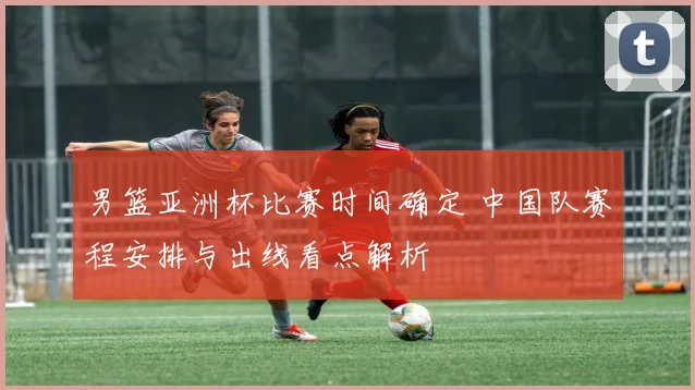 男篮亚洲杯比赛时间确定 中国队赛程安排与出线看点解析