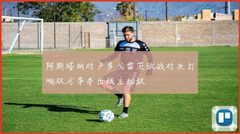 阿斯塔纳对卢多戈雷茨欧战对决打响双方争夺出线主动权
