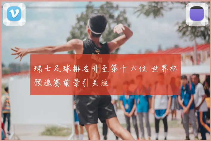 瑞士足球排名升至第十六位 世界杯预选赛前景引关注