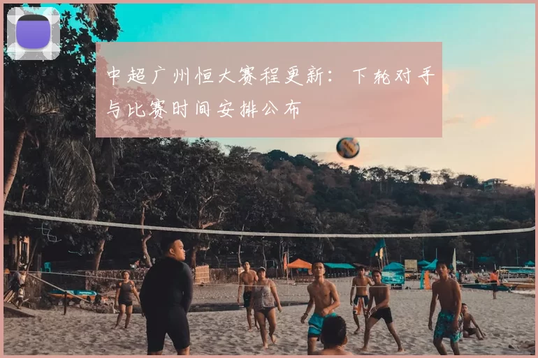 中超广州恒大赛程更新：下轮对手与比赛时间安排公布