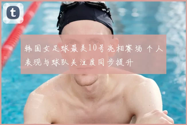 韩国女足球最美10号亮相赛场 个人表现与球队关注度同步提升