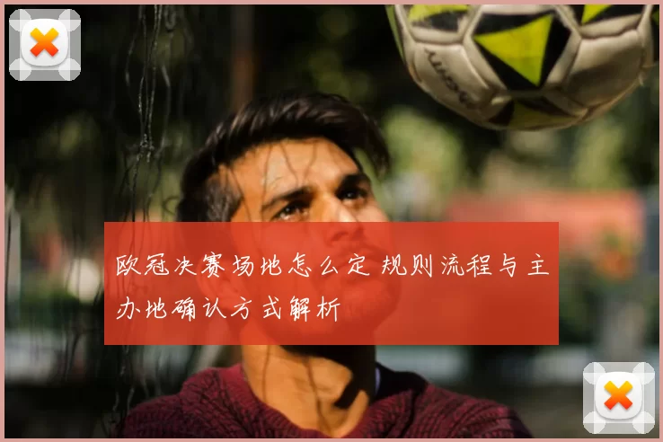 欧冠决赛场地怎么定 规则流程与主办地确认方式解析