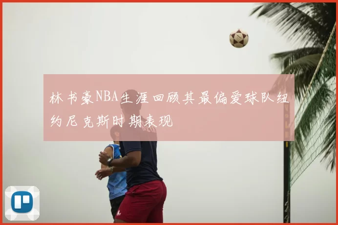 林书豪NBA生涯回顾其最偏爱球队纽约尼克斯时期表现