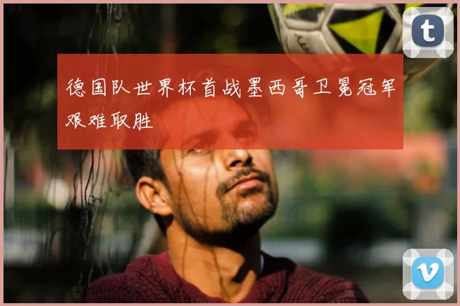 德国队世界杯首战墨西哥卫冕冠军艰难取胜