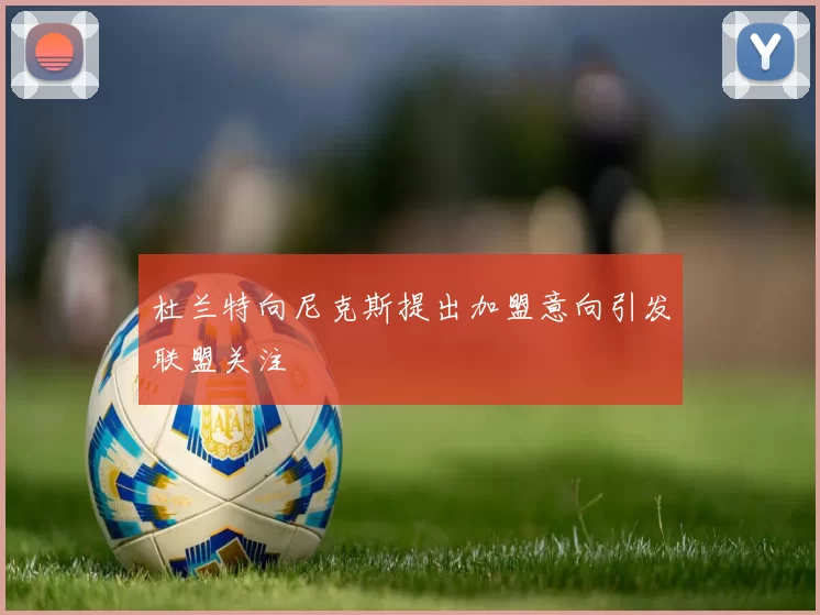 杜兰特向尼克斯提出加盟意向引发联盟关注