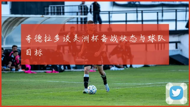 夸德拉多谈美洲杯备战状态与球队目标