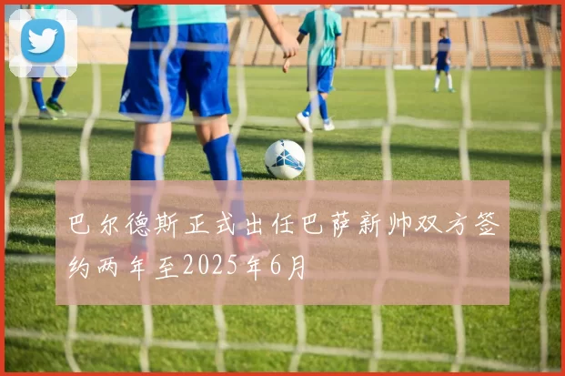 巴尔德斯正式出任巴萨新帅双方签约两年至2025年6月