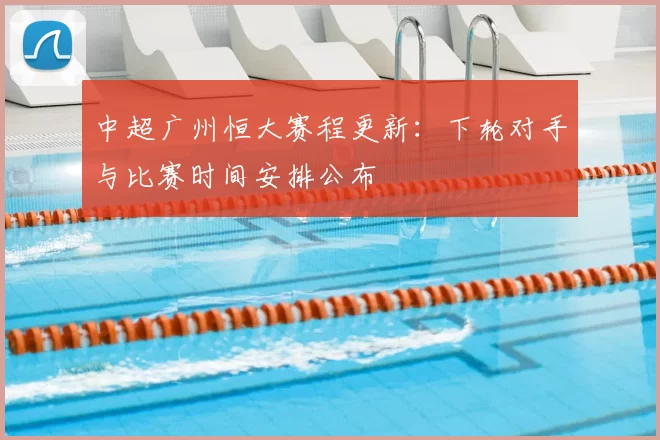 中超广州恒大赛程更新：下轮对手与比赛时间安排公布