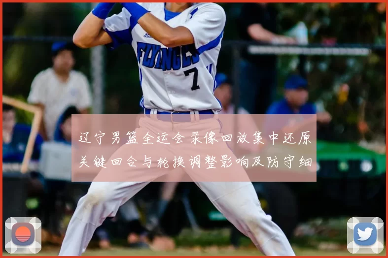 辽宁男篮全运会录像回放集中还原关键回合与轮换调整影响及防守细节