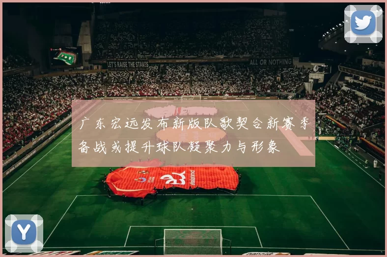 广东宏远发布新版队歌契合新赛季备战或提升球队凝聚力与形象