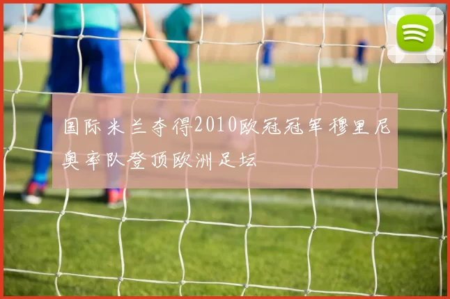 国际米兰夺得2010欧冠冠军穆里尼奥率队登顶欧洲足坛