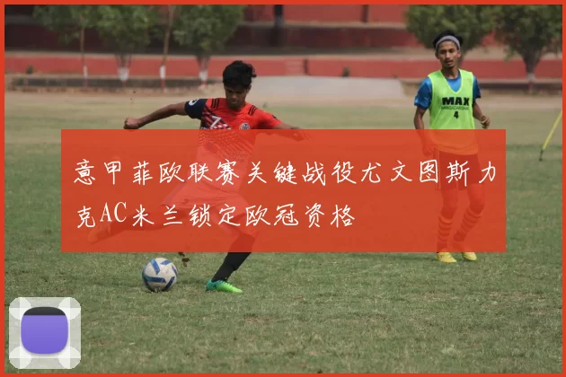 意甲菲欧联赛关键战役尤文图斯力克AC米兰锁定欧冠资格