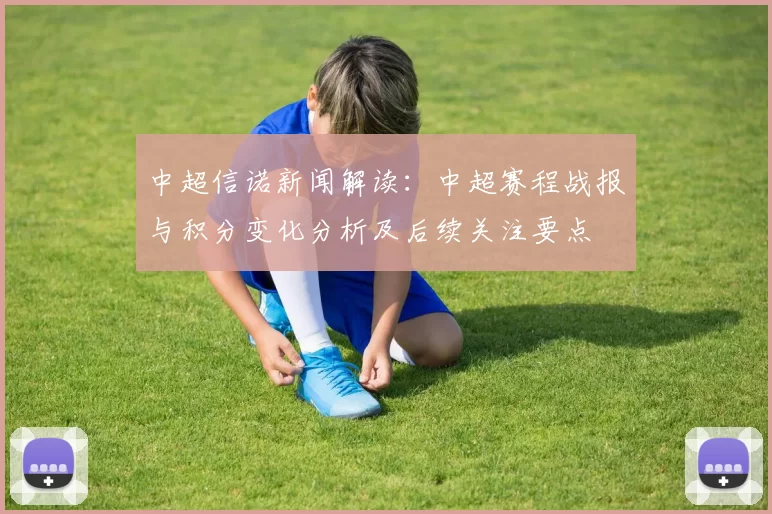 中超信诺新闻解读：中超赛程战报与积分变化分析及后续关注要点