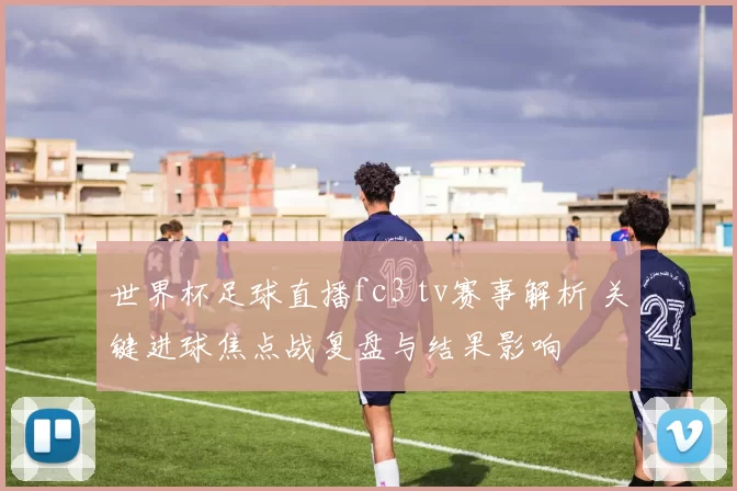 世界杯足球直播fc3 tv赛事解析 关键进球焦点战复盘与结果影响