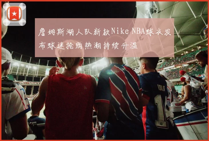 詹姆斯湖人队新款Nike NBA球衣发布球迷抢购热潮持续升温