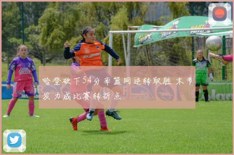 哈登砍下54分率篮网逆转取胜 末节发力成比赛转折点