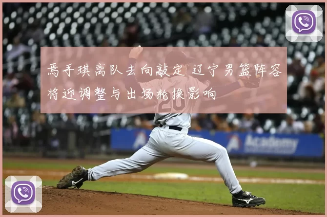 焉手琪离队去向敲定 辽宁男篮阵容将迎调整与出场轮换影响