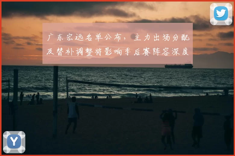 广东宏远名单公布，主力出场分配及替补调整将影响季后赛阵容深度