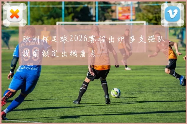 欧洲杯足球2026赛程出炉 多支强队提前锁定出线看点