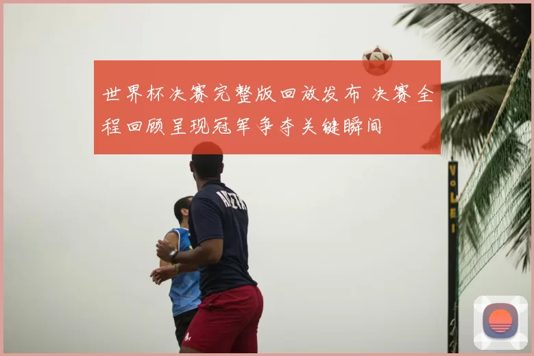 世界杯决赛完整版回放发布 决赛全程回顾呈现冠军争夺关键瞬间