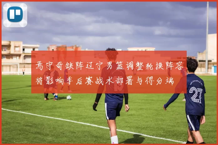 焉守奇缺阵辽宁男篮调整轮换阵容将影响季后赛战术部署与得分端