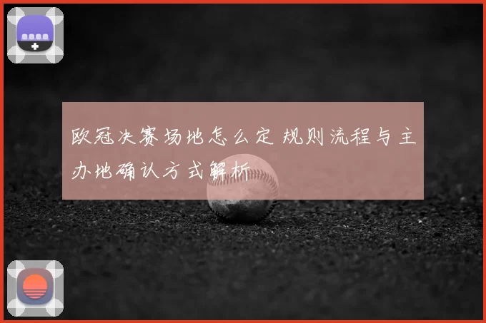 欧冠决赛场地怎么定 规则流程与主办地确认方式解析