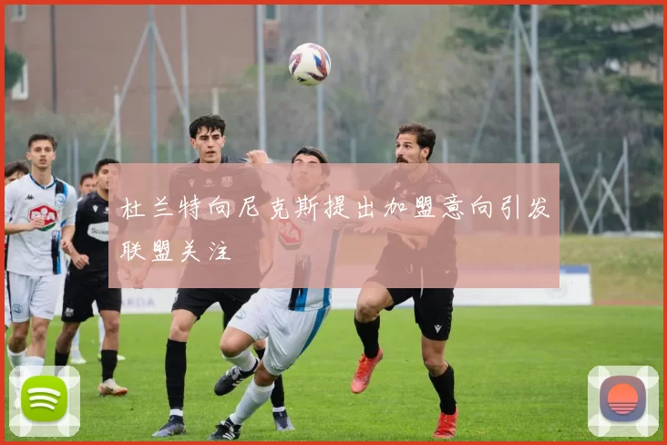 杜兰特向尼克斯提出加盟意向引发联盟关注