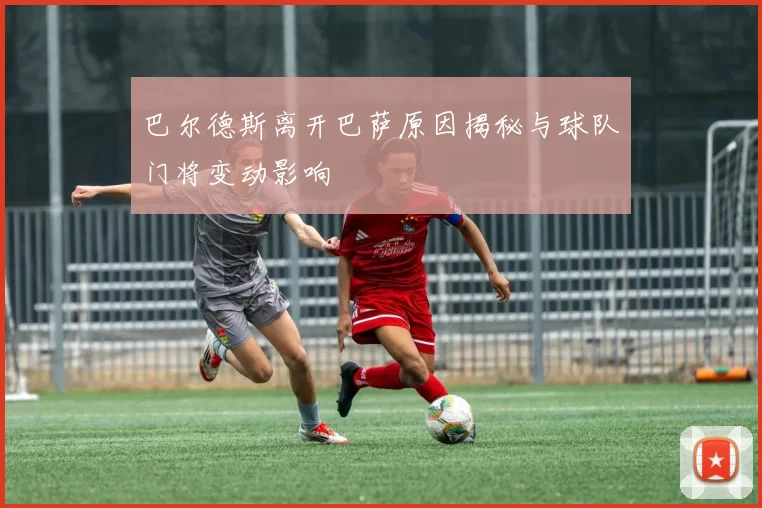 巴尔德斯离开巴萨原因揭秘与球队门将变动影响