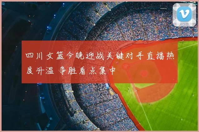 四川女篮今晚迎战关键对手直播热度升温 争胜看点集中