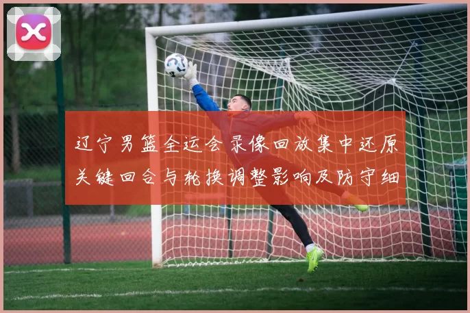 辽宁男篮全运会录像回放集中还原关键回合与轮换调整影响及防守细节