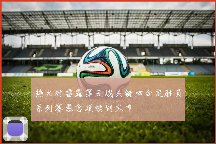 热火对雷霆第五战关键回合定胜负系列赛悬念延续到末节